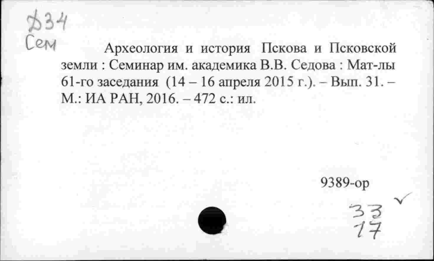 ﻿
Археология и история Пскова и Псковской
земли : Семинар им. академика В.В. Седова : Мат-лы 61-го заседания (14 - 16 апреля 2015 г.). - Вып. 31. -М.: ИА РАН, 2016. - 472 с.: ил.
9389-ор